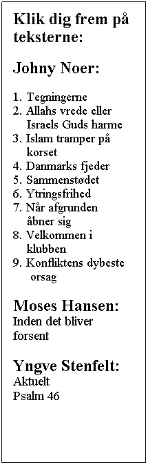 Tekstboks: Klik dig frem p teksterne:
Johny Noer:
1. Tegningerne
2. Allahs vrede eller
    Israels Guds harme
3. Islam tramper p
    korset
4. Danmarks fjeder
5. Sammenstdet
6. Ytringsfrihed
7. Nr afgrunden
    bner sig
8. Velkommen i
    klubben
9. Konfliktens dybeste      orsag
Moses Hansen:
Inden det bliver forsent
Yngve Stenfelt:
Aktuelt
Psalm 46
 
 
 
 
 
 
 
 

