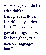 Tekstboks: v7 Vldige vande kan ikke slukke krligheden, floder kan ikke skylle den bort. Hvis en mand gav al sin rigdom bort for krlighed, ville man da ringeagte ham?
