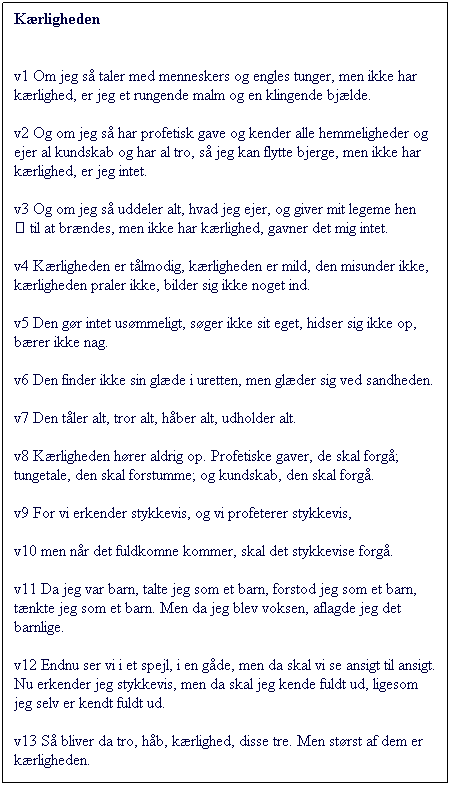 Tekstboks: Krligheden

v1 Om jeg s taler med menneskers og engles tunger, men ikke har krlighed, er jeg et rungende malm og en klingende bjlde. 
v2 Og om jeg s har profetisk gave og kender alle hemmeligheder og ejer al kundskab og har al tro, s jeg kan flytte bjerge, men ikke har krlighed, er jeg intet. 
v3 Og om jeg s uddeler alt, hvad jeg ejer, og giver mit legeme hen  til at brndes, men ikke har krlighed, gavner det mig intet.

v4 Krligheden er tlmodig, krligheden er mild, den misunder ikke, krligheden praler ikke, bilder sig ikke noget ind. 
v5 Den gr intet usmmeligt, sger ikke sit eget, hidser sig ikke op, brer ikke nag. 
v6 Den finder ikke sin glde i uretten, men glder sig ved sandheden. 

v7 Den tler alt, tror alt, hber alt, udholder alt.

v8 Krligheden hrer aldrig op. Profetiske gaver, de skal forg; tungetale, den skal forstumme; og kundskab, den skal forg. 
v9 For vi erkender stykkevis, og vi profeterer stykkevis, 
v10 men nr det fuldkomne kommer, skal det stykkevise forg. 

v11 Da jeg var barn, talte jeg som et barn, forstod jeg som et barn, tnkte jeg som et barn. Men da jeg blev voksen, aflagde jeg det barnlige. 
v12 Endnu ser vi i et spejl, i en gde, men da skal vi se ansigt til ansigt. Nu erkender jeg stykkevis, men da skal jeg kende fuldt ud, ligesom jeg selv er kendt fuldt ud.

v13 S bliver da tro, hb, krlighed, disse tre. Men strst af dem er krligheden.
 
